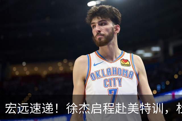 宏远速递！徐杰启程赴美特训，杜锋深夜发声，萨林杰重返韩国联赛